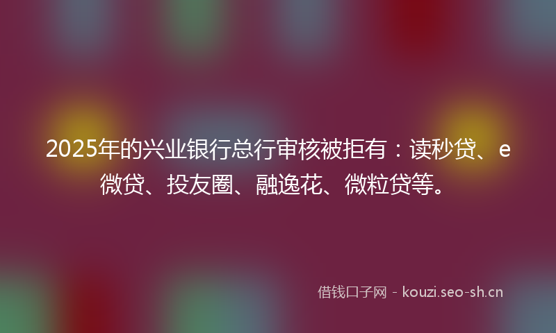 2025年的兴业银行总行审核被拒有：读秒贷、e微贷、投友圈、融逸花、微粒贷等。