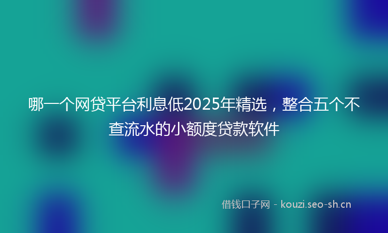 哪一个网贷平台利息低2025年精选，整合五个不查流水的小额度贷款软件