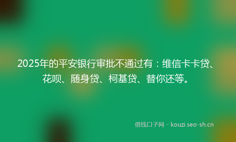 2025年的平安银行审批不通过有：维信卡卡贷、花呗、随身贷、柯基贷、替你还等。