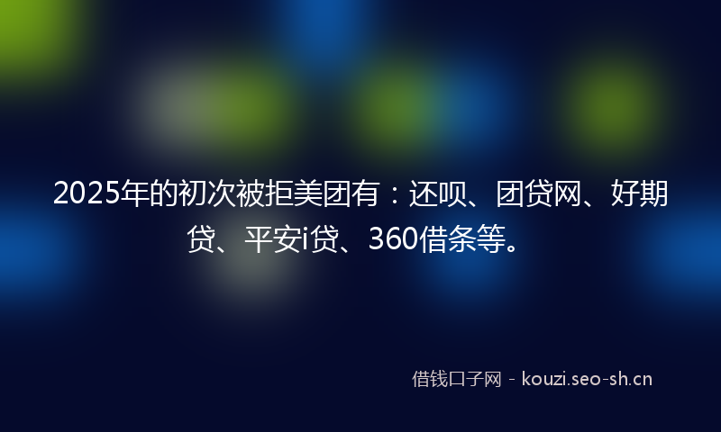 2025年的初次被拒美团有:还呗、团贷网、好期贷、平安i贷、360借条等。