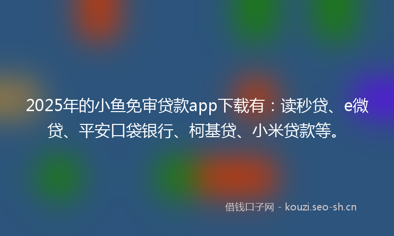 2025年的小鱼免审贷款app下载有：读秒贷、e微贷、平安口袋银行、柯基贷、小米贷款等。