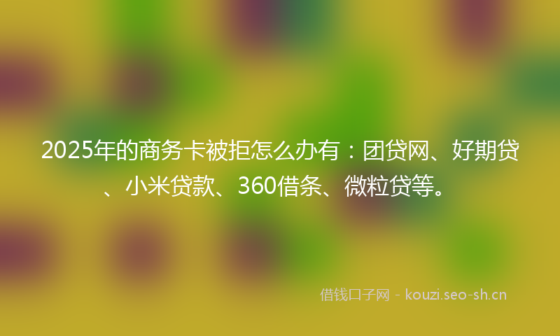 2025年的商务卡被拒怎么办有：团贷网、好期贷、小米贷款、360借条、微粒贷等。