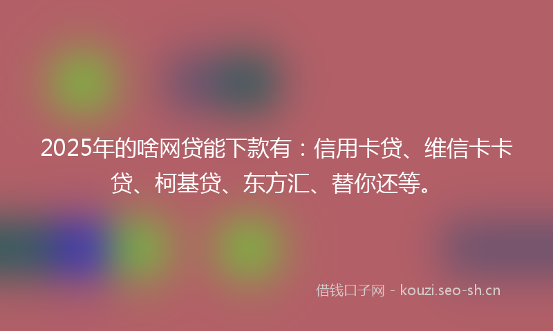 2025年的啥网贷能下款有：信用卡贷、维信卡卡贷、柯基贷、东方汇、替你还等。