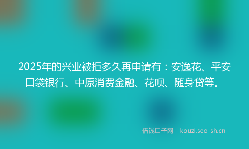 2025年的兴业被拒多久再申请有：安逸花、平安口袋银行、中原消费金融、花呗、随身贷等。