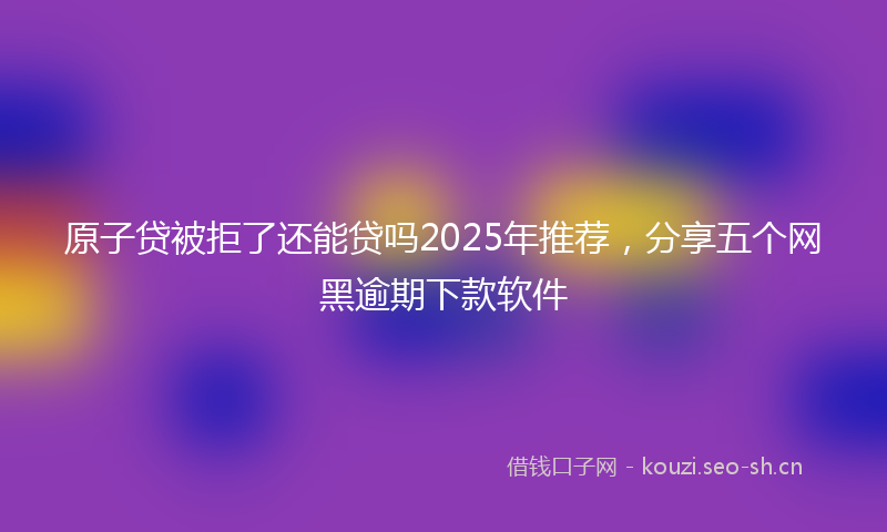 原子贷被拒了还能贷吗2025年推荐，分享五个网黑逾期下款软件