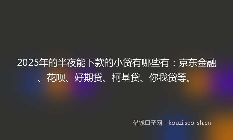 2025年的半夜能下款的小贷有哪些有：京东金融、花呗、好期贷、柯基贷、你我贷等。