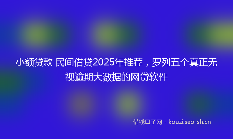 小额贷款 民间借贷2025年推荐，罗列五个真正无视逾期大数据的网贷软件