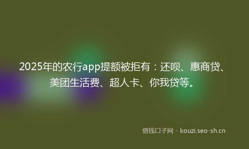 2025年的农行app提额被拒有：还呗、惠商贷、美团生活费、超人卡、你我贷等。