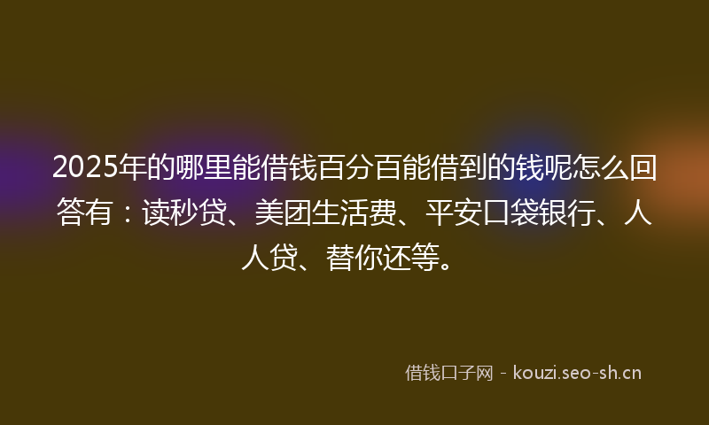 2025年的哪里能借钱百分百能借到的钱呢怎么回答有：读秒贷、美团生活费、平安口袋银行、人人贷、替你还等。
