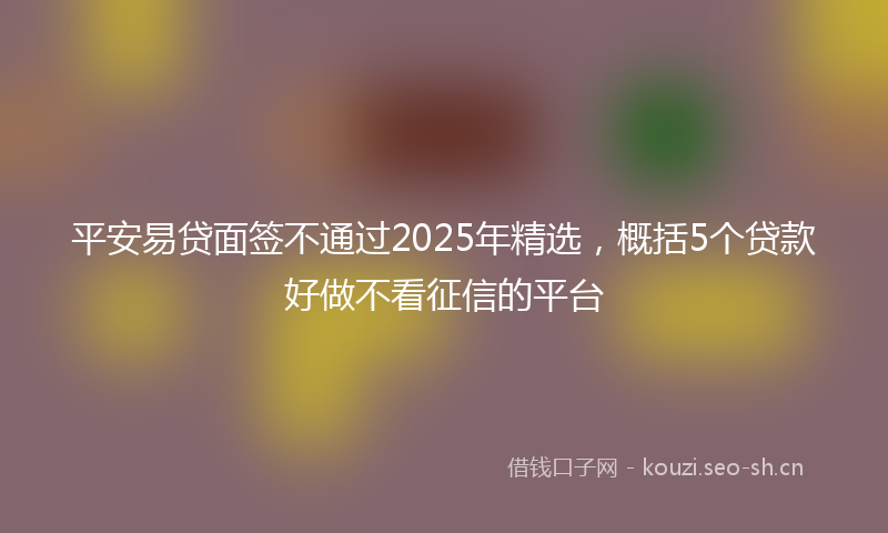平安易贷面签不通过2025年精选，概括5个贷款好做不看征信的平台