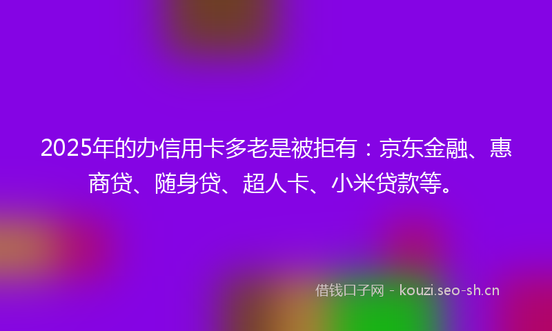 2025年的办信用卡多老是被拒有：京东金融、惠商贷、随身贷、超人卡、小米贷款等。