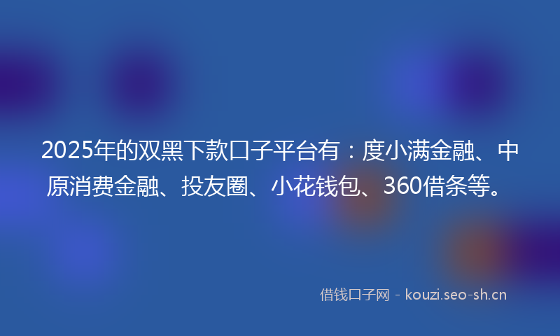 2025年的双黑下款口子平台有：度小满金融、中原消费金融、投友圈、小花钱包、360借条等。