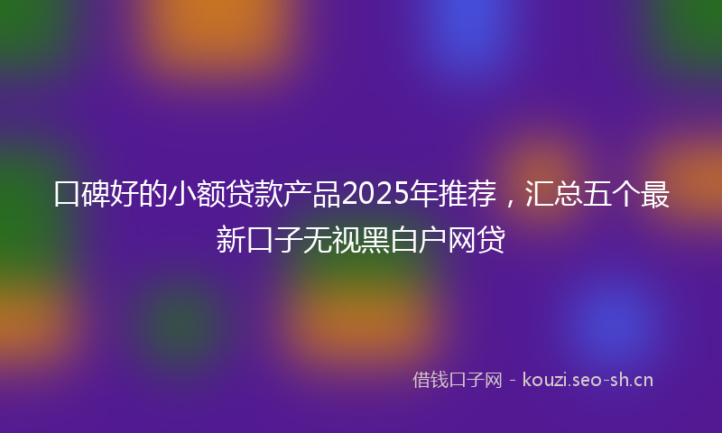口碑好的小额贷款产品2025年推荐，汇总五个最新口子无视黑白户网贷