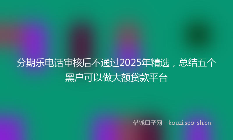 分期乐电话审核后不通过2025年精选，总结五个黑户可以做大额贷款平台