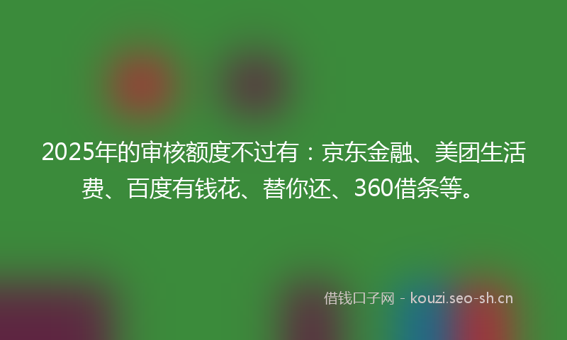 2025年的审核额度不过有：京东金融、美团生活费、百度有钱花、替你还、360借条等。