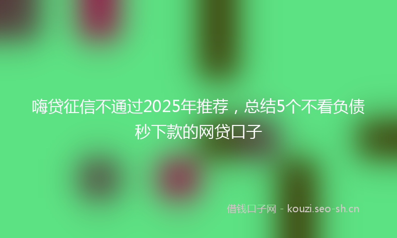 嗨贷征信不通过2025年推荐，总结5个不看负债秒下款的网贷口子