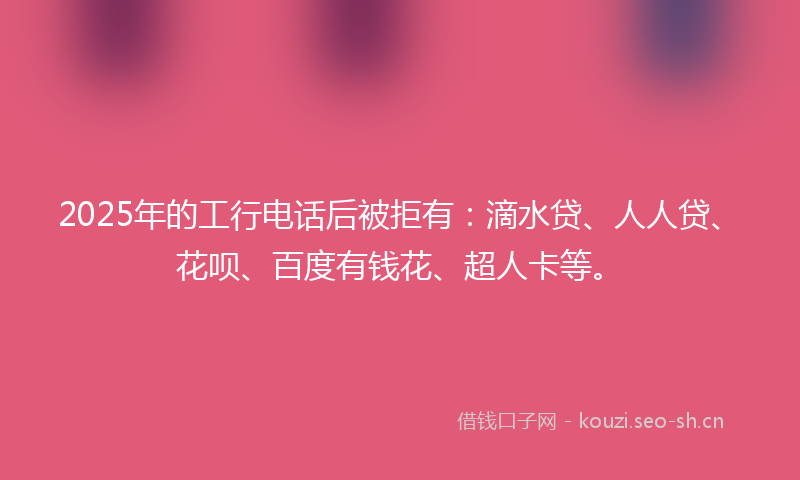 2025年的工行电话后被拒有：滴水贷、人人贷、花呗、百度有钱花、超人卡等。