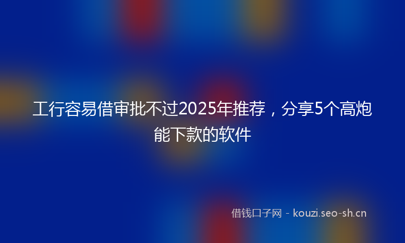 工行容易借审批不过2025年推荐,分享5个高炮能下款的软件