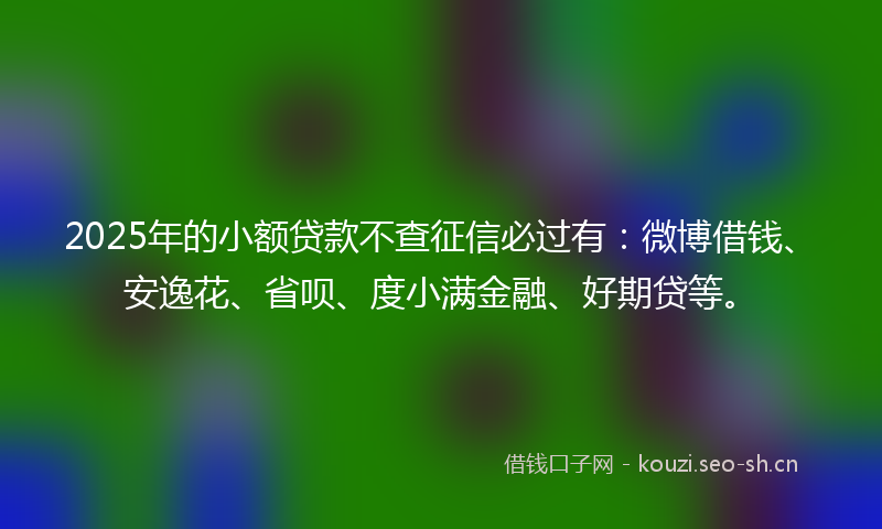 2025年的小额贷款不查征信必过有：微博借钱、安逸花、省呗、度小满金融、好期贷等。