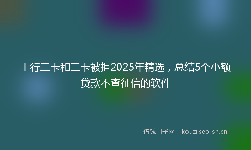 工行二卡和三卡被拒2025年精选，总结5个小额贷款不查征信的软件