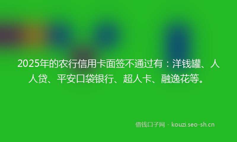 2025年的农行信用卡面签不通过有：洋钱罐、人人贷、平安口袋银行、超人卡、融逸花等。
