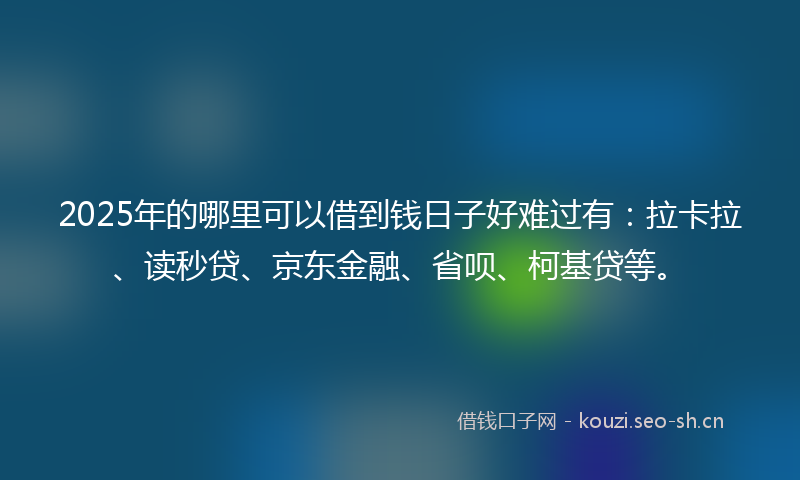 2025年的哪里可以借到钱日子好难过有：拉卡拉、读秒贷、京东金融、省呗、柯基贷等。