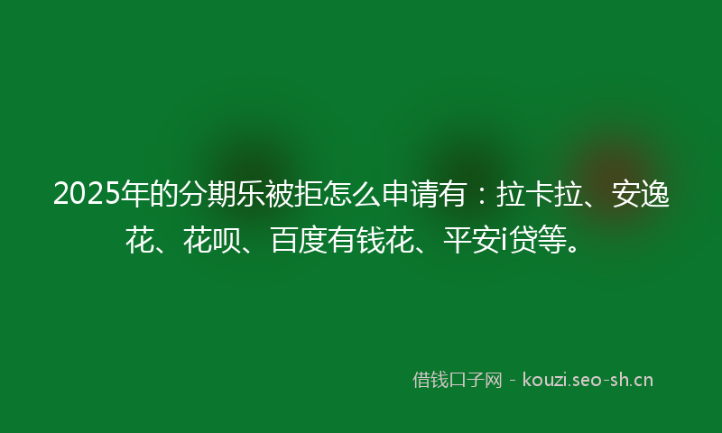2025年的分期乐被拒怎么申请有：拉卡拉、安逸花、花呗、百度有钱花、平安i贷等。