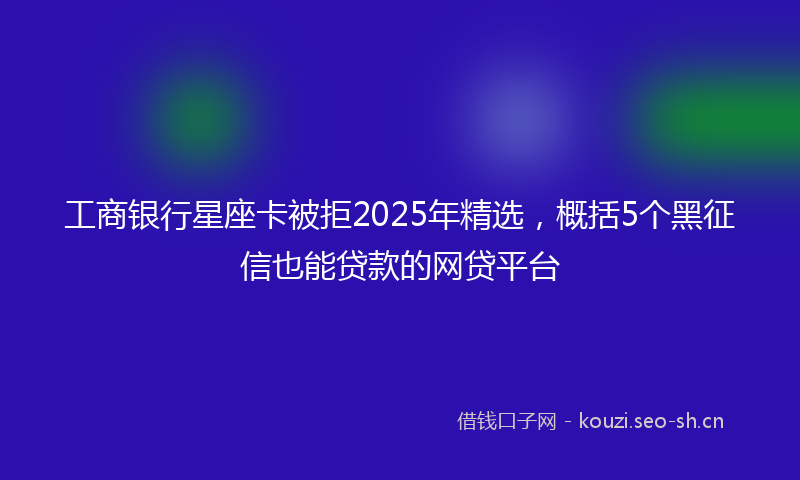 工商银行星座卡被拒2025年精选，概括5个黑征信也能贷款的网贷平台