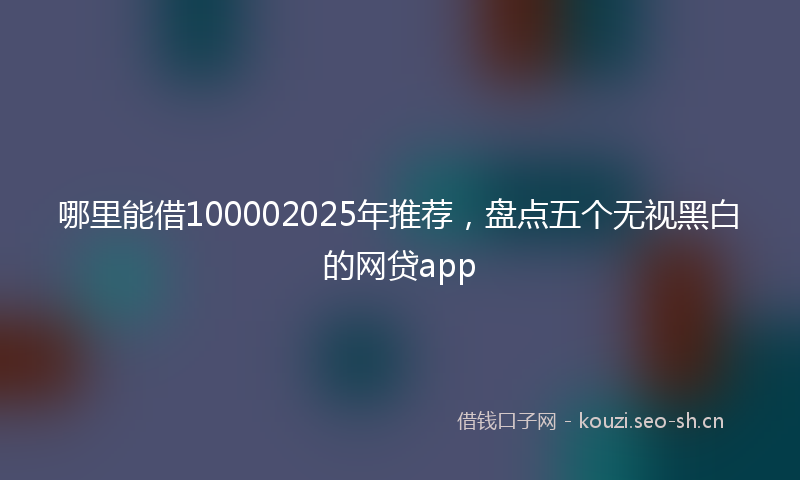 哪里能借100002025年推荐，盘点五个无视黑白的网贷app