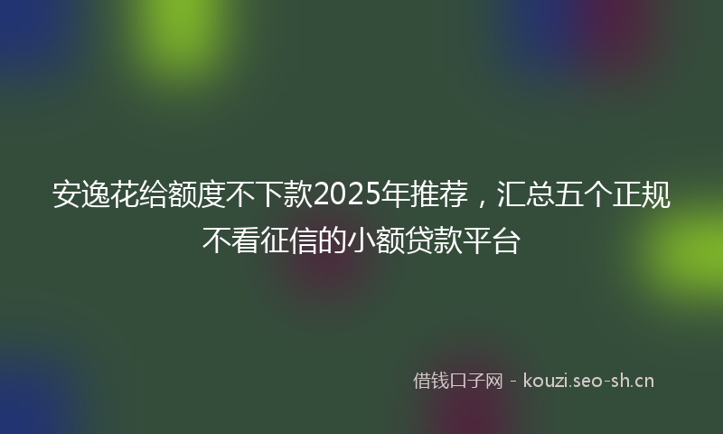 安逸花给额度不下款2025年推荐，汇总五个正规不看征信的小额贷款平台
