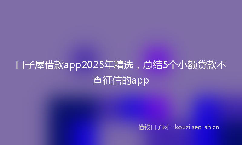 口子屋借款app2025年精选，总结5个小额贷款不查征信的app