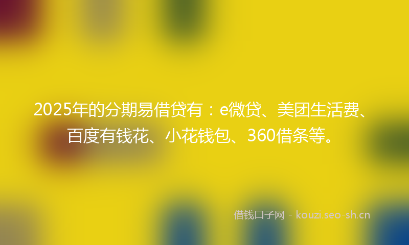 2025年的分期易借贷有：e微贷、美团生活费、百度有钱花、小花钱包、360借条等。