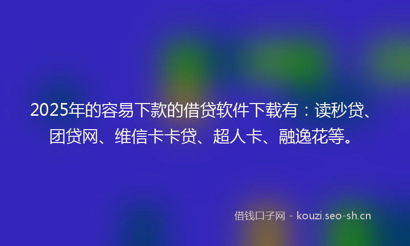 2025年的容易下款的借贷软件下载有：读秒贷、团贷网、维信卡卡贷、超人卡、融逸花等。
