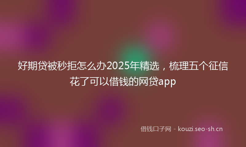好期贷被秒拒怎么办2025年精选，梳理五个征信花了可以借钱的网贷app