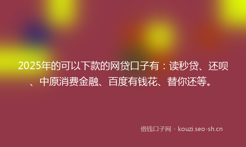 2025年的可以下款的网贷口子有：读秒贷、还呗、中原消费金融、百度有钱花、替你还等。