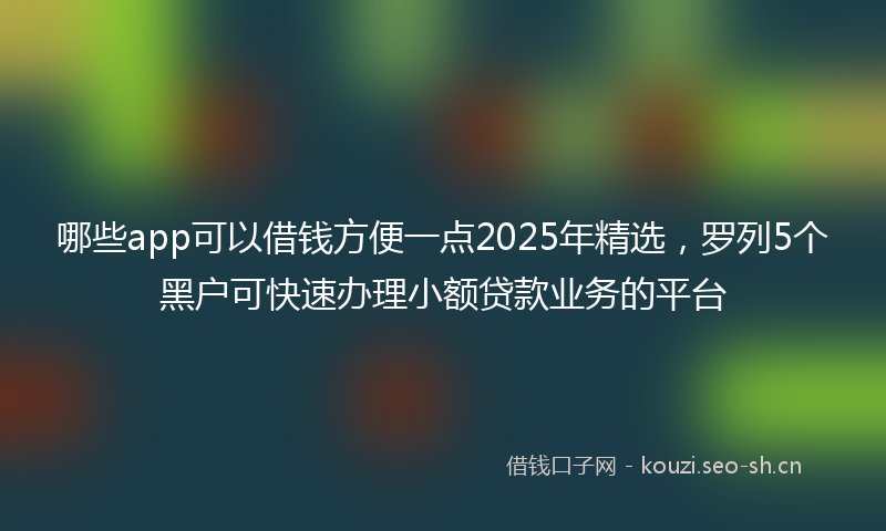 哪些app可以借钱方便一点2025年精选，罗列5个黑户可快速办理小额贷款业务的平台