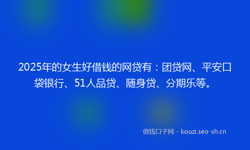 2025年的女生好借钱的网贷有：团贷网、平安口袋银行、51人品贷、随身贷、分期乐等。