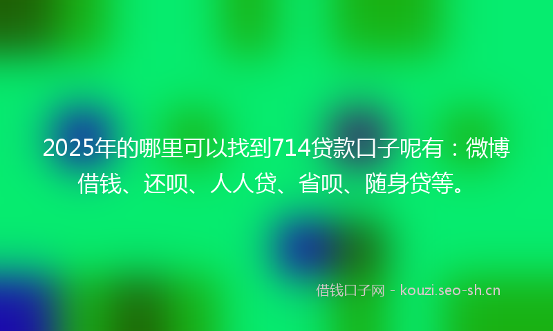 2025年的哪里可以找到714贷款口子呢有：微博借钱、还呗、人人贷、省呗、随身贷等。