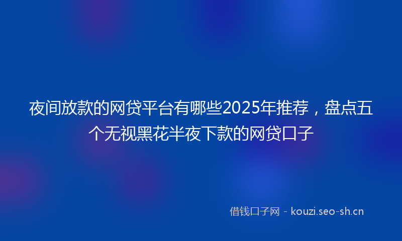 夜间放款的网贷平台有哪些2025年推荐，盘点五个无视黑花半夜下款的网贷口子