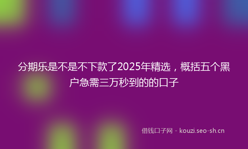 分期乐是不是不下款了2025年精选，概括五个黑户急需三万秒到的的口子