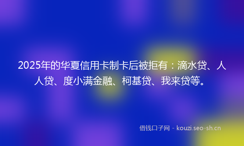 2025年的华夏信用卡制卡后被拒有：滴水贷、人人贷、度小满金融、柯基贷、我来贷等。
