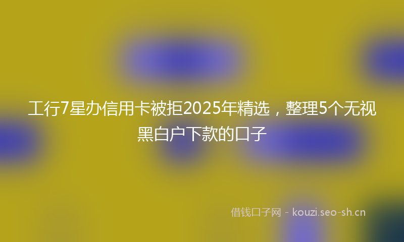 工行7星办信用卡被拒2025年精选,整理5个无视黑白户下款的口子