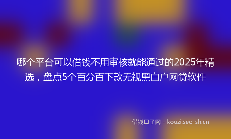 哪个平台可以借钱不用审核就能通过的2025年精选，盘点5个百分百下款无视黑白户网贷软件