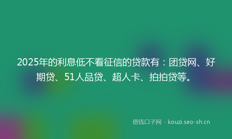 2025年的利息低不看征信的贷款有：团贷网、好期贷、51人品贷、超人卡、拍拍贷等。