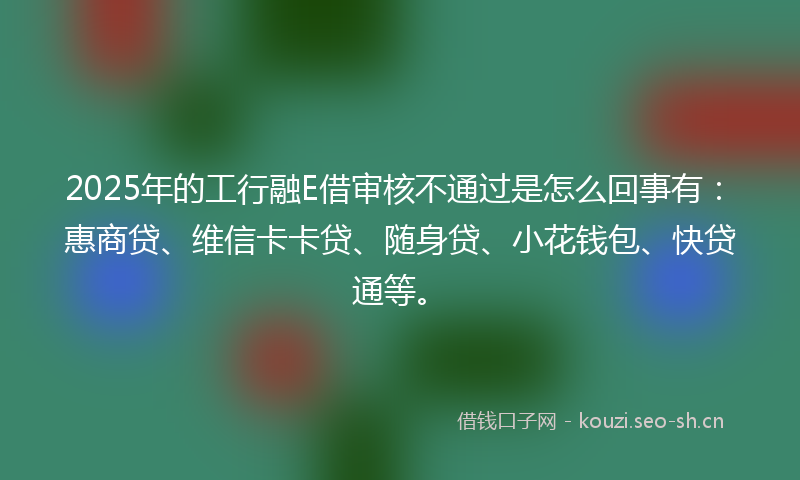 2025年的工行融E借审核不通过是怎么回事有：惠商贷、维信卡卡贷、随身贷、小花钱包、快贷通等。