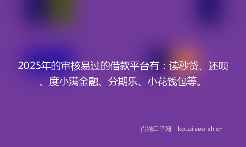 2025年的审核易过的借款平台有：读秒贷、还呗、度小满金融、分期乐、小花钱包等。
