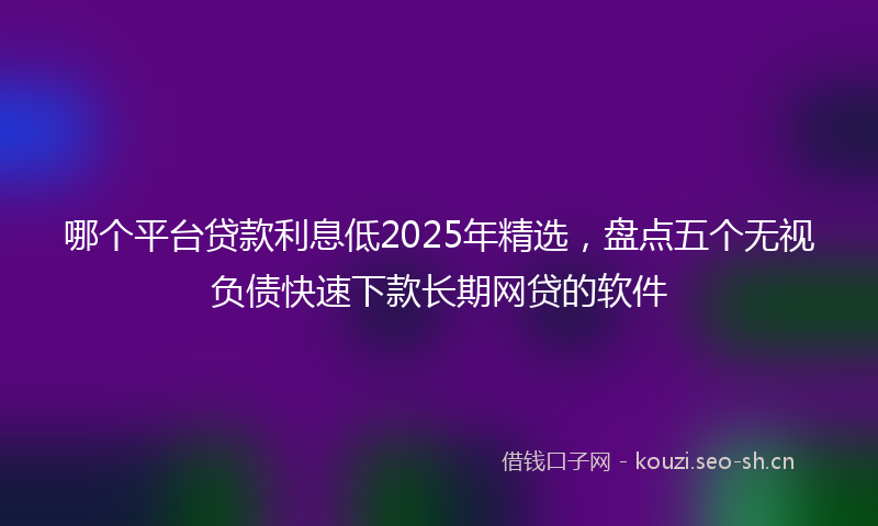 哪个平台贷款利息低2025年精选，盘点五个无视负债快速下款长期网贷的软件