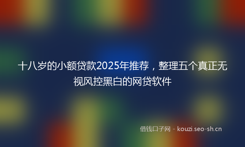 十八岁的小额贷款2025年推荐，整理五个真正无视风控黑白的网贷软件