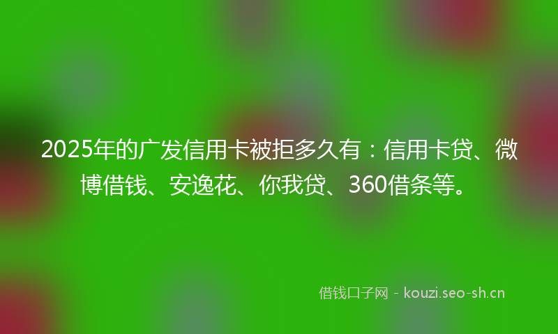 2025年的广发信用卡被拒多久有：信用卡贷、微博借钱、安逸花、你我贷、360借条等。