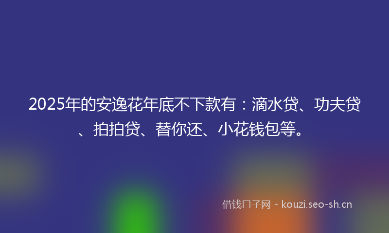 2025年的安逸花年底不下款有：滴水贷、功夫贷、拍拍贷、替你还、小花钱包等。